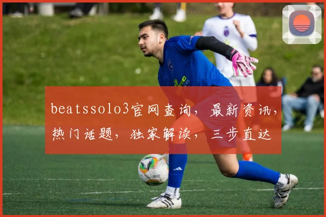 beatssolo3官网查询，最新资讯，热门话题，独家解读，三步直达